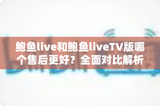 鲍鱼live和鲍鱼liveTV版哪个售后更好?全面对比解析与实用选购指南 鲍鱼live和鲍鱼liveTV版哪个售后更好?全面对比解析与实用选购指南