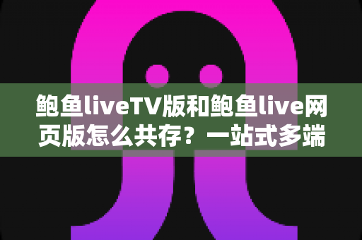 鲍鱼liveTV版和鲍鱼live网页版怎么共存？一站式多端使用全攻略