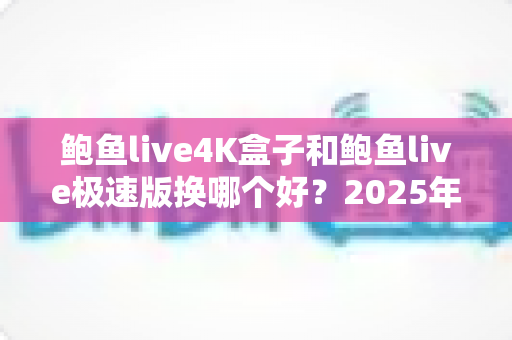 鲍鱼live4K盒子和鲍鱼live极速版换哪个好？2025年最新深度对比与选购指南