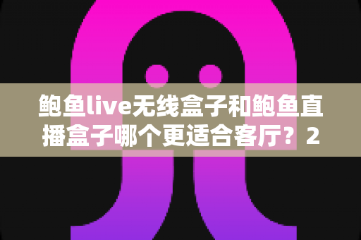 鲍鱼live无线盒子和鲍鱼直播盒子哪个更适合客厅?2025年客厅观影盒子深度对比与选购指南 鲍鱼live无线盒子和鲍鱼直播盒子哪个更适合客厅?2025年客厅观影盒子深度对比与选购指南