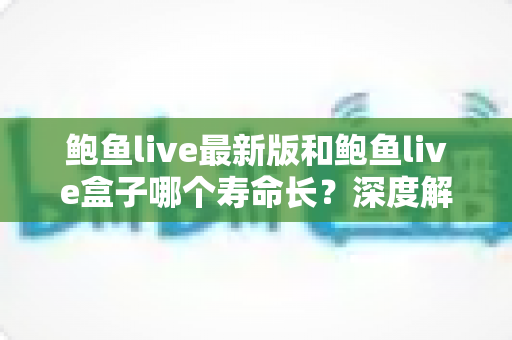 鲍鱼live最新版和鲍鱼live盒子哪个寿命长？深度解析两版本持久度、稳定性与使用选择全指南