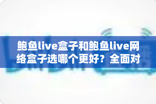 鲍鱼live盒子和鲍鱼live网络盒子选哪个更好?全面对比解析与实用选购指南 鲍鱼live盒子和鲍鱼live网络盒子选哪个更好?全面对比解析与实用选购指南