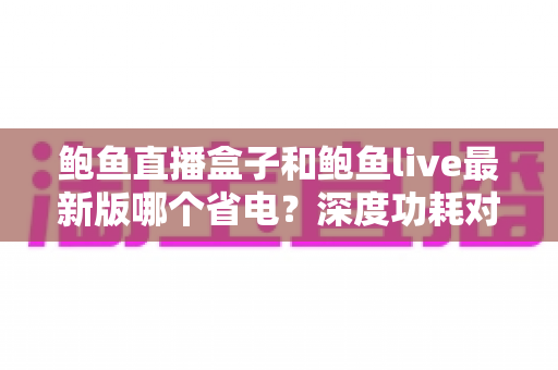鲍鱼直播盒子和鲍鱼live最新版哪个省电?深度功耗对比与实用省电指南 鲍鱼直播盒子和鲍鱼live最新版哪个省电?深度功耗对比与实用省电指南