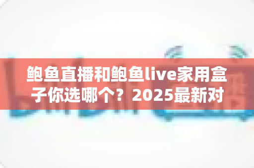 鲍鱼直播和鲍鱼live家用盒子你选哪个?2025最新对比全攻略,看完这篇不再纠结! 鲍鱼直播和鲍鱼live家用盒子你选哪个?2025最新对比全攻略,看完这篇不再纠结!