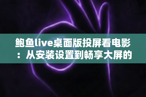 鲍鱼live桌面版投屏看电影:从安装设置到畅享大屏的完整实用指南 鲍鱼live桌面版投屏看电影:从安装设置到畅享大屏的完整实用指南