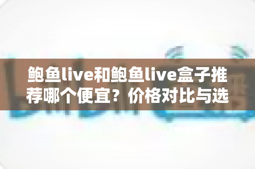 鲍鱼live和鲍鱼live盒子推荐哪个便宜?价格对比与选购省钱全指南 鲍鱼live和鲍鱼live盒子推荐哪个便宜?价格对比与选购省钱全指南