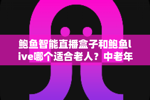 鲍鱼智能直播盒子和鲍鱼live哪个适合老人?中老年用户直播观看方案全面对比指南 鲍鱼智能直播盒子和鲍鱼live哪个适合老人?中老年用户直播观看方案全面对比指南