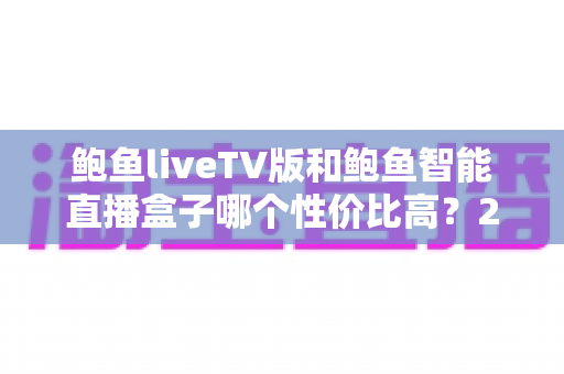 鲍鱼liveTV版和鲍鱼智能直播盒子哪个性价比高？2025最全对比评测与选购指南