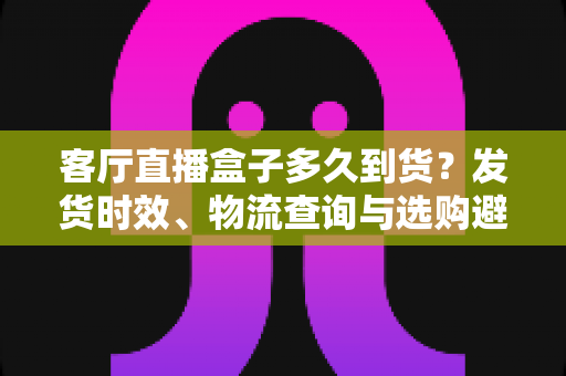 客厅直播盒子多久到货?发货时效、物流查询与选购避坑全攻略 客厅直播盒子多久到货?发货时效、物流查询与选购避坑全攻略