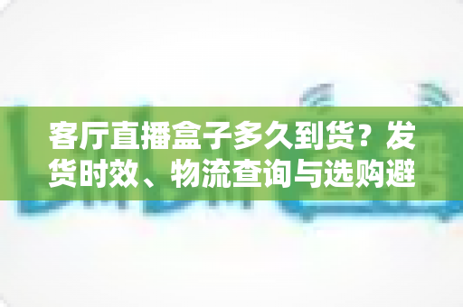 客厅直播盒子多久到货?发货时效、物流查询与选购避坑全攻略 客厅直播盒子多久到货?发货时效、物流查询与选购避坑全攻略