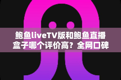 鲍鱼liveTV版和鲍鱼直播盒子哪个评价高?全网口碑与体验深度对比评测 鲍鱼liveTV版和鲍鱼直播盒子哪个评价高?全网口碑与体验深度对比评测