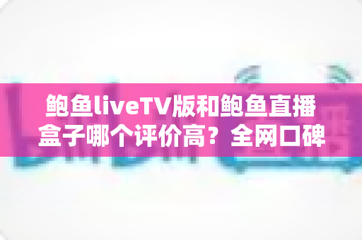 鲍鱼liveTV版和鲍鱼直播盒子哪个评价高?全网口碑与体验深度对比评测 鲍鱼liveTV版和鲍鱼直播盒子哪个评价高?全网口碑与体验深度对比评测