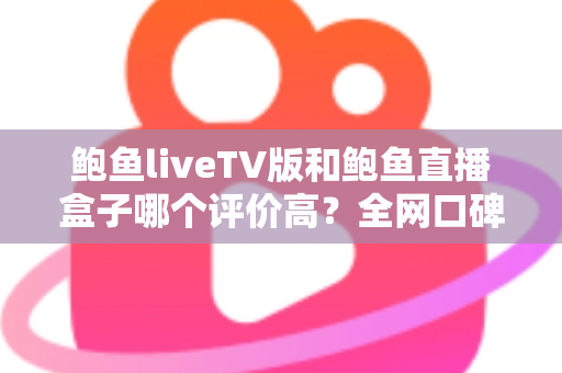 鲍鱼liveTV版和鲍鱼直播盒子哪个评价高?全网口碑与体验深度对比评测 鲍鱼liveTV版和鲍鱼直播盒子哪个评价高?全网口碑与体验深度对比评测