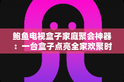 鲍鱼电视盒子家庭聚会神器:一台盒子点亮全家欢聚时光的全能娱乐中心 鲍鱼电视盒子家庭聚会神器:一台盒子点亮全家欢聚时光的全能娱乐中心