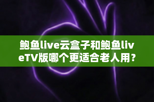鲍鱼live云盒子和鲍鱼liveTV版哪个更适合老人用？全方位对比解析，帮父母选出最省心的观影方案