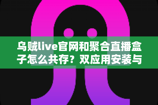 乌贼live官网和聚合直播盒子怎么共存？双应用安装与使用全攻略，一文解决共存难题
