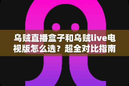 乌贼直播盒子和乌贼live电视版怎么选？超全对比指南帮你一步到位