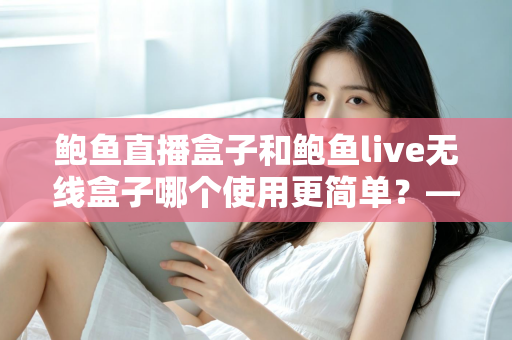 鲍鱼直播盒子和鲍鱼live无线盒子哪个使用更简单？——新手必看的全维度上手对比指南