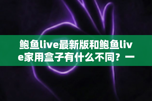 鲍鱼live最新版和鲍鱼live家用盒子有什么不同?一文读懂两大版本的核心差异与选购建议 鲍鱼live最新版和鲍鱼live家用盒子有什么不同?一文读懂两大版本的核心差异与选购建议