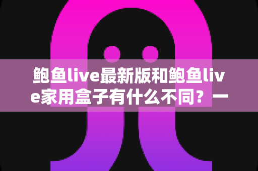鲍鱼live最新版和鲍鱼live家用盒子有什么不同？一文读懂两大版本的核心差异与选购建议