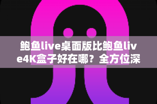 鲍鱼live桌面版比鲍鱼live4K盒子好在哪？全方位深度对比评测帮你选对版本