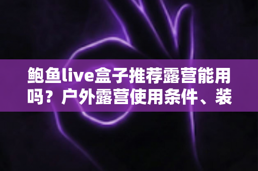 鲍鱼live盒子推荐露营能用吗？户外露营使用条件、装备清单与实用建议全解析