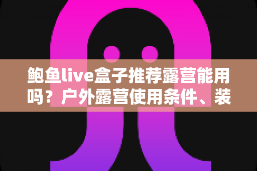 鲍鱼live盒子推荐露营能用吗？户外露营使用条件、装备清单与实用建议全解析