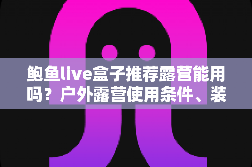 鲍鱼live盒子推荐露营能用吗？户外露营使用条件、装备清单与实用建议全解析