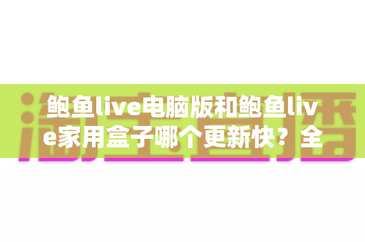 鲍鱼live电脑版和鲍鱼live家用盒子哪个更新快？全面对比解析与实用选购指南