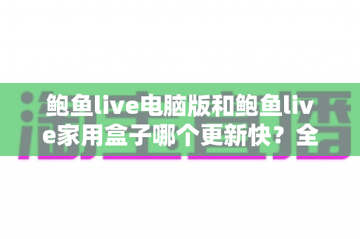 鲍鱼live电脑版和鲍鱼live家用盒子哪个更新快？全面对比解析与实用选购指南