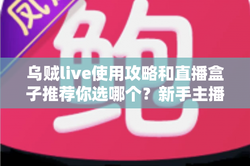 乌贼live使用攻略和直播盒子推荐你选哪个？新手主播与观众都该看的直播工具选择实操指南