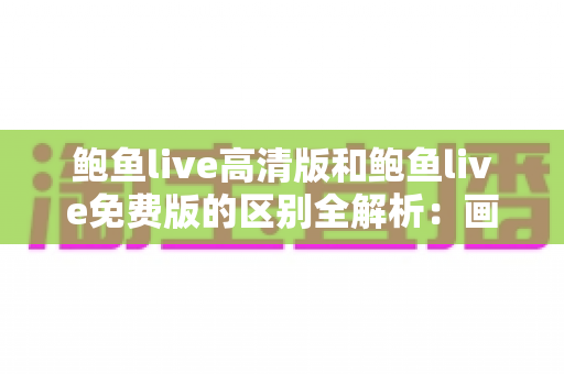 鲍鱼live高清版和鲍鱼live免费版的区别全解析：画质、功能、价格多维对比，帮你选出最合适的版本
