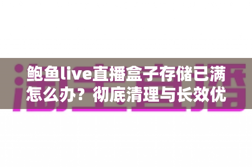 鲍鱼live直播盒子存储已满怎么办?彻底清理与长效优化全攻略 鲍鱼live直播盒子存储已满怎么办?彻底清理与长效优化全攻略