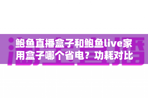 鲍鱼直播盒子和鲍鱼live家用盒子哪个省电？功耗对比思路与省电使用全攻略