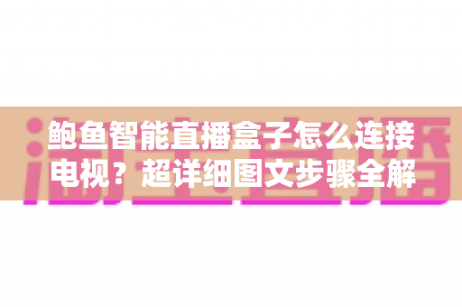 鲍鱼智能直播盒子怎么连接电视？超详细图文步骤全解析，小白也能三分钟上手