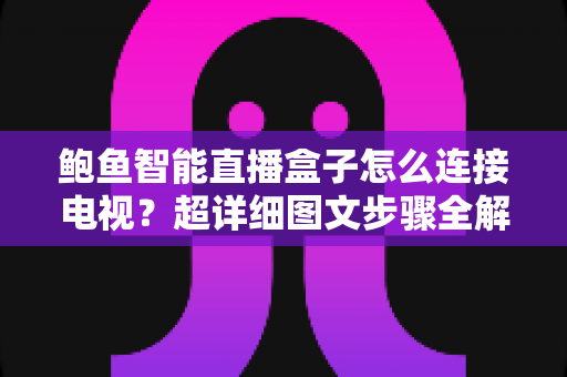 鲍鱼智能直播盒子怎么连接电视？超详细图文步骤全解析，小白也能三分钟上手