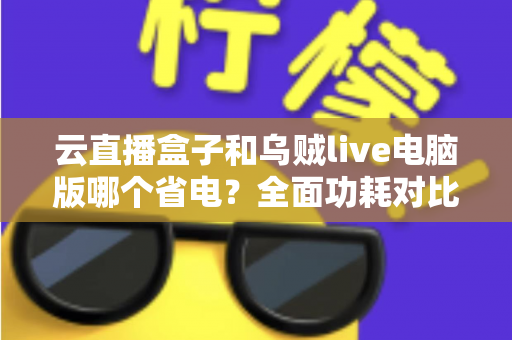 云直播盒子和乌贼live电脑版哪个省电？全面功耗对比与选购指南，帮你找到最省钱的直播方案