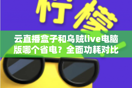 云直播盒子和乌贼live电脑版哪个省电？全面功耗对比与选购指南，帮你找到最省钱的直播方案