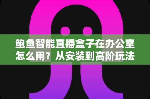 鲍鱼智能直播盒子在办公室怎么用?从安装到高阶玩法的职场实用全攻略 鲍鱼智能直播盒子在办公室怎么用?从安装到高阶玩法的职场实用全攻略