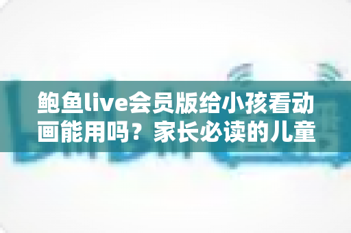 鲍鱼live会员版给小孩看动画能用吗？家长必读的儿童观影安全指南
