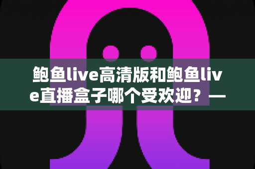 鲍鱼live高清版和鲍鱼live直播盒子哪个受欢迎？——热门直播应用深度对比与实用选择指南