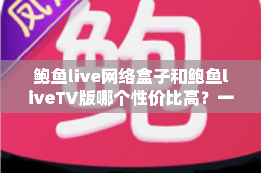 鲍鱼live网络盒子和鲍鱼liveTV版哪个性价比高?一篇文章帮你算清这笔账 鲍鱼live网络盒子和鲍鱼liveTV版哪个性价比高?一篇文章帮你算清这笔账