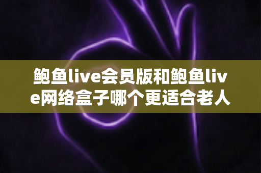 鲍鱼live会员版和鲍鱼live网络盒子哪个更适合老人用?为爸妈选对电视方案的全方位实用指南 鲍鱼live会员版和鲍鱼live网络盒子哪个更适合老人用?为爸妈选对电视方案的全方位实用指南