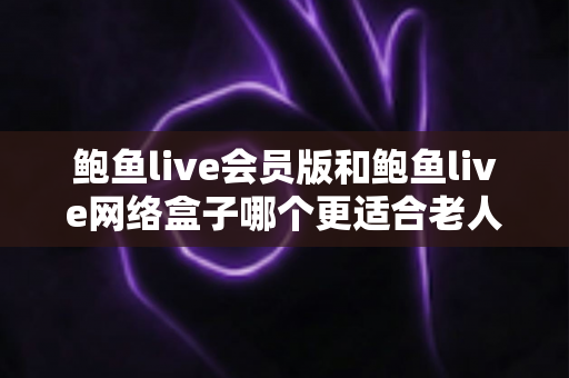 鲍鱼live会员版和鲍鱼live网络盒子哪个更适合老人用?为爸妈选对电视方案的全方位实用指南 鲍鱼live会员版和鲍鱼live网络盒子哪个更适合老人用?为爸妈选对电视方案的全方位实用指南