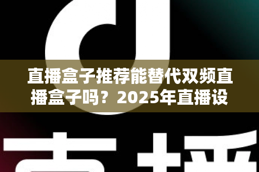 直播盒子推荐能替代双频直播盒子吗?2025年直播设备选购深度指南 直播盒子推荐能替代双频直播盒子吗?2025年直播设备选购深度指南