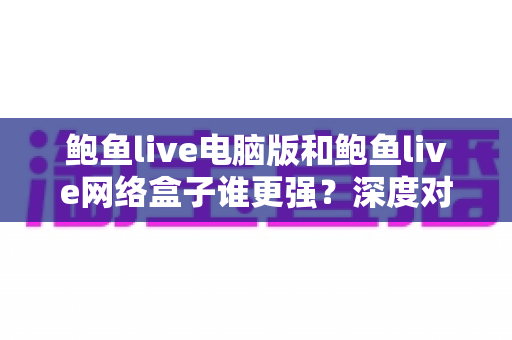 鲍鱼live电脑版和鲍鱼live网络盒子谁更强？深度对比评测助你选出最佳大屏观看方案
