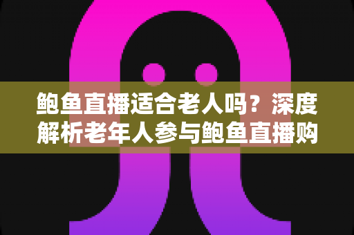 鲍鱼直播适合老人吗?深度解析老年人参与鲍鱼直播购物的优势、风险与实用指南 鲍鱼直播适合老人吗?深度解析老年人参与鲍鱼直播购物的优势、风险与实用指南