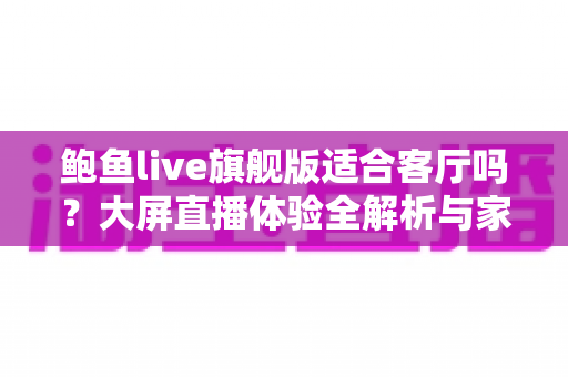 鲍鱼live旗舰版适合客厅吗?大屏直播体验全解析与家庭安装实用指南 鲍鱼live旗舰版适合客厅吗?大屏直播体验全解析与家庭安装实用指南