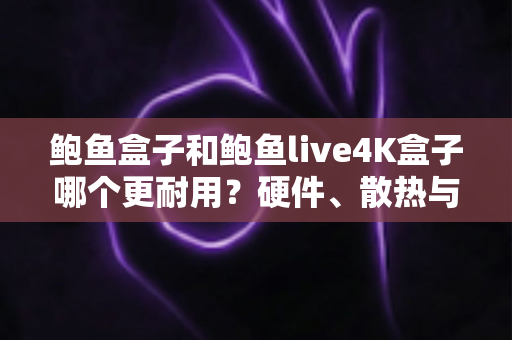 鲍鱼盒子和鲍鱼live4K盒子哪个更耐用？硬件、散热与使用寿命全方位深度对比指南