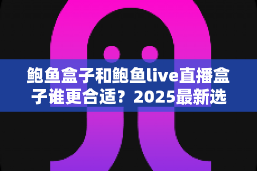 鲍鱼盒子和鲍鱼live直播盒子谁更合适?2025最新选购对比指南,帮你一次选对不踩坑 鲍鱼盒子和鲍鱼live直播盒子谁更合适?2025最新选购对比指南,帮你一次选对不踩坑